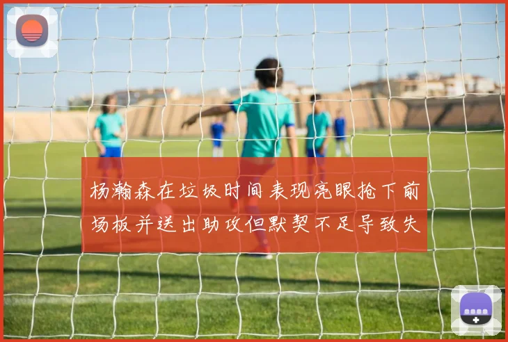 杨瀚森在垃圾时间表现亮眼抢下前场板并送出助攻但默契不足导致失误