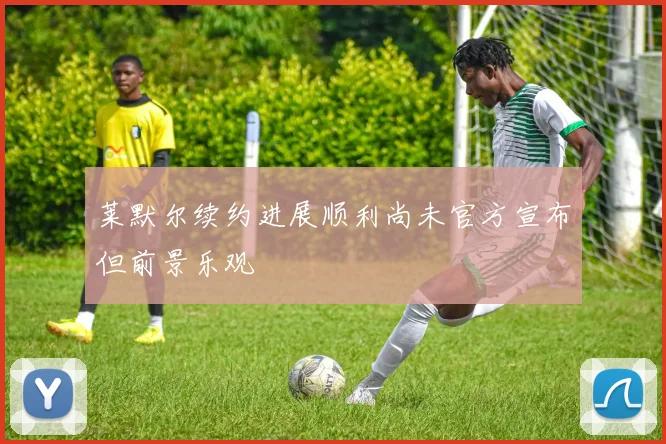 莱默尔续约进展顺利尚未官方宣布但前景乐观