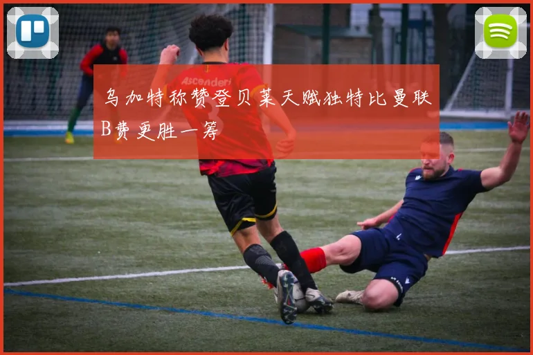 乌加特称赞登贝莱天赋独特比曼联B费更胜一筹