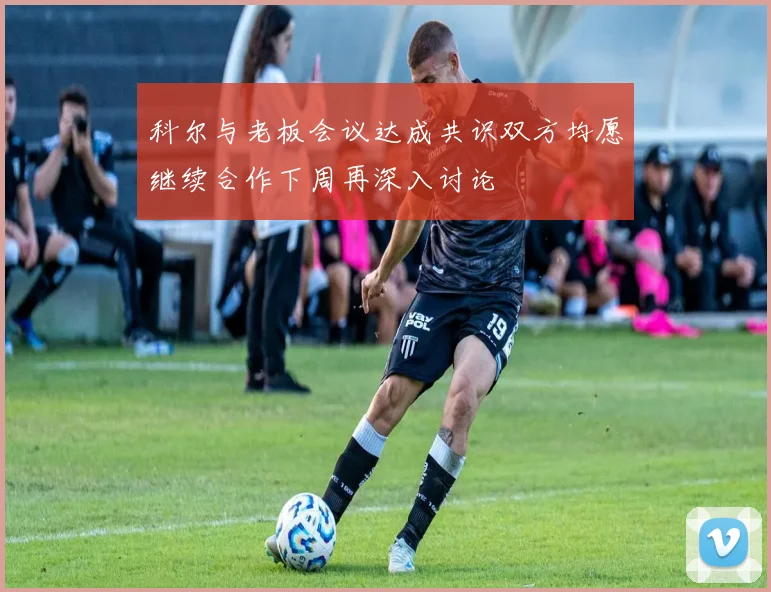 科尔与老板会议达成共识双方均愿继续合作下周再深入讨论