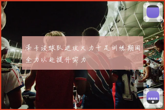 泽卡谈球队进攻火力十足训练期间全力以赴提升实力
