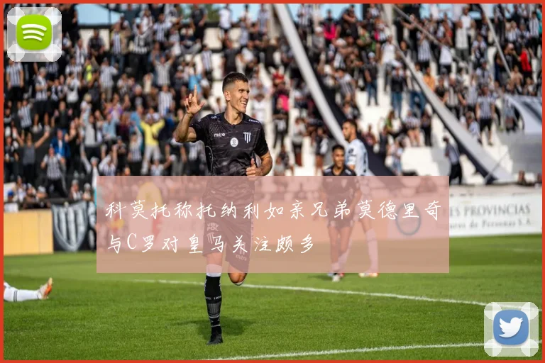 科莫托称托纳利如亲兄弟莫德里奇与C罗对皇马关注颇多