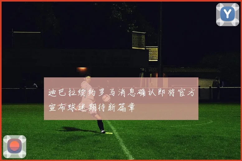 迪巴拉续约罗马消息确认即将官方宣布球迷期待新篇章