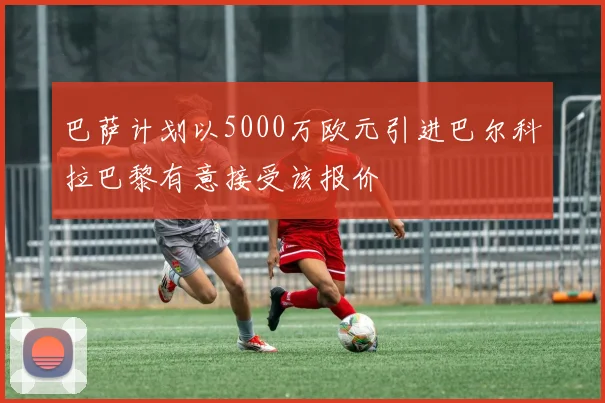 巴萨计划以5000万欧元引进巴尔科拉巴黎有意接受该报价