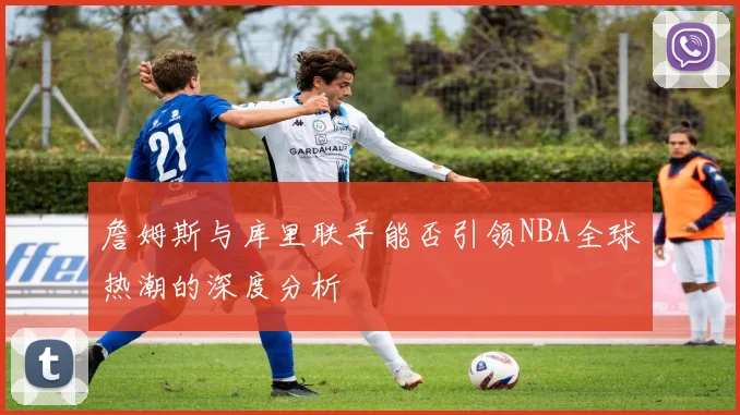 詹姆斯与库里联手能否引领NBA全球热潮的深度分析