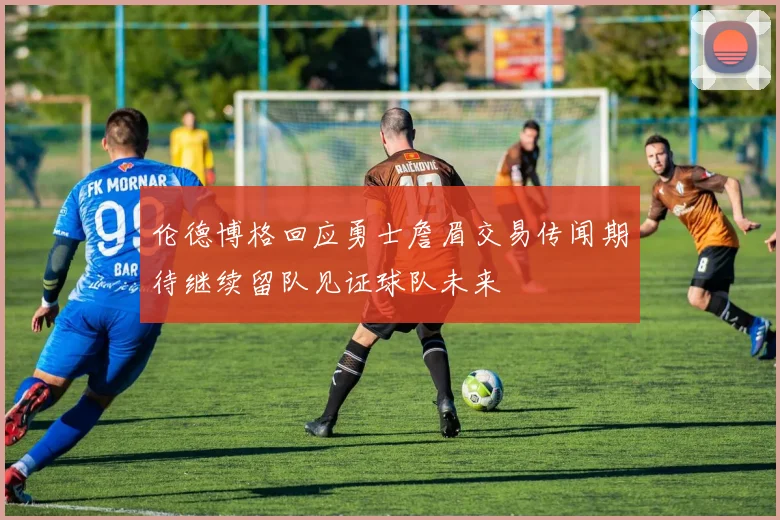 伦德博格回应勇士詹眉交易传闻期待继续留队见证球队未来