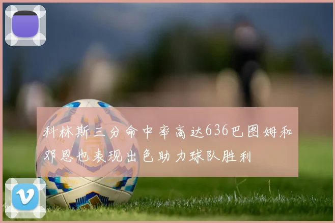 科林斯三分命中率高达636巴图姆和邓恩也表现出色助力球队胜利