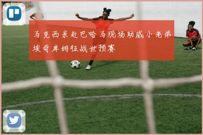 马克西亲赴巴哈马现场助威小老弟埃奇库姆征战世预赛