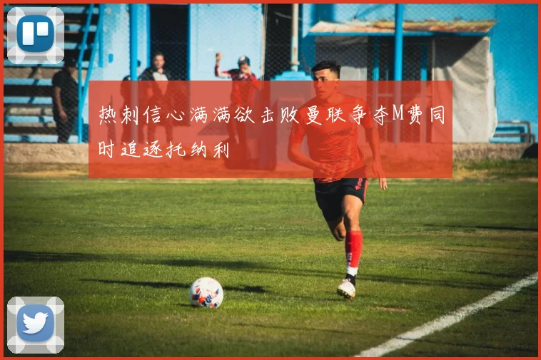 热刺信心满满欲击败曼联争夺M费同时追逐托纳利