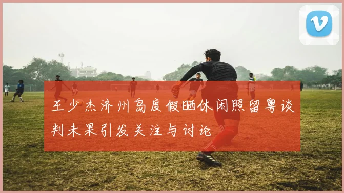 王少杰济州岛度假晒休闲照留粤谈判未果引发关注与讨论