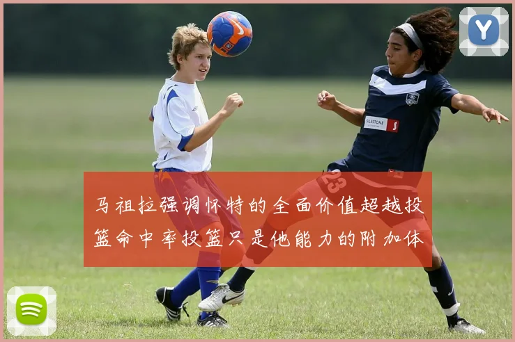 马祖拉强调怀特的全面价值超越投篮命中率投篮只是他能力的附加体现