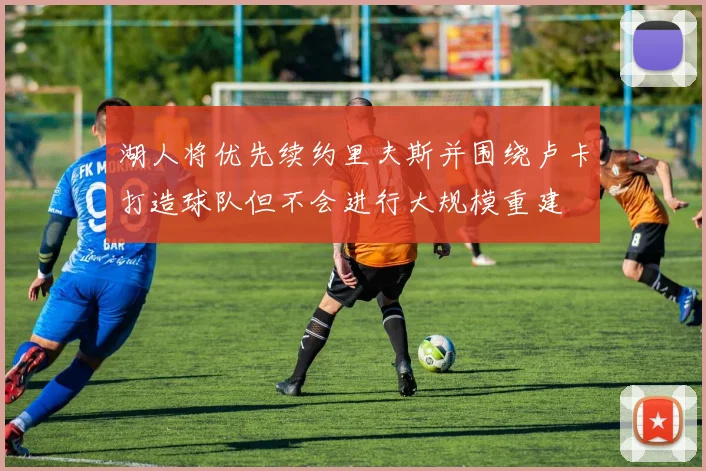 湖人将优先续约里夫斯并围绕卢卡打造球队但不会进行大规模重建