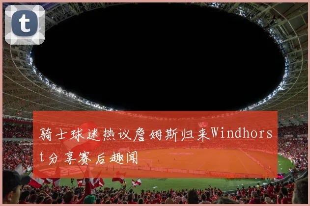骑士球迷热议詹姆斯归来Windhorst分享赛后趣闻