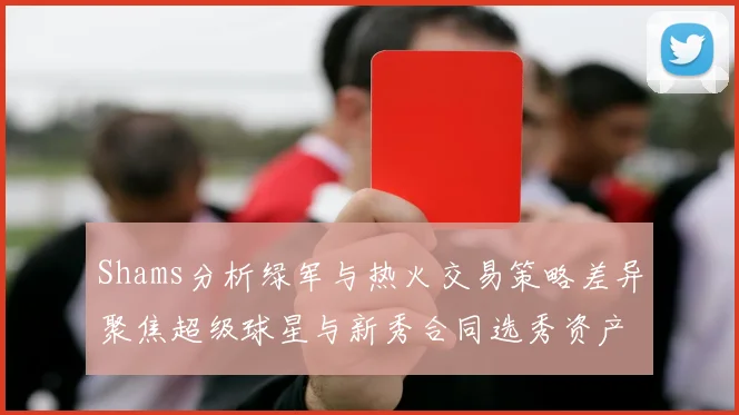 Shams分析绿军与热火交易策略差异聚焦超级球星与新秀合同选秀资产