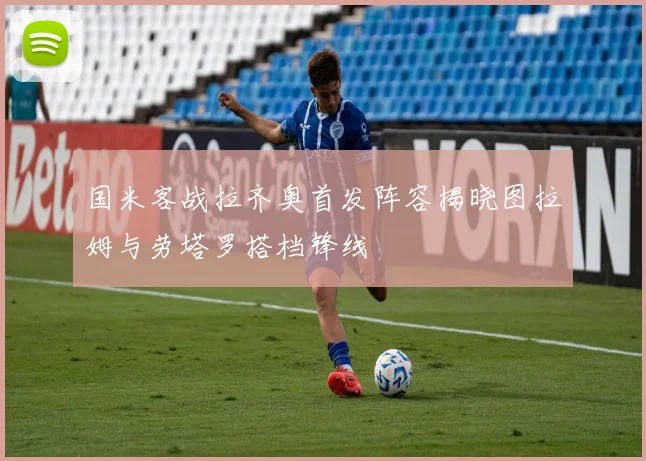 国米客战拉齐奥首发阵容揭晓图拉姆与劳塔罗搭档锋线