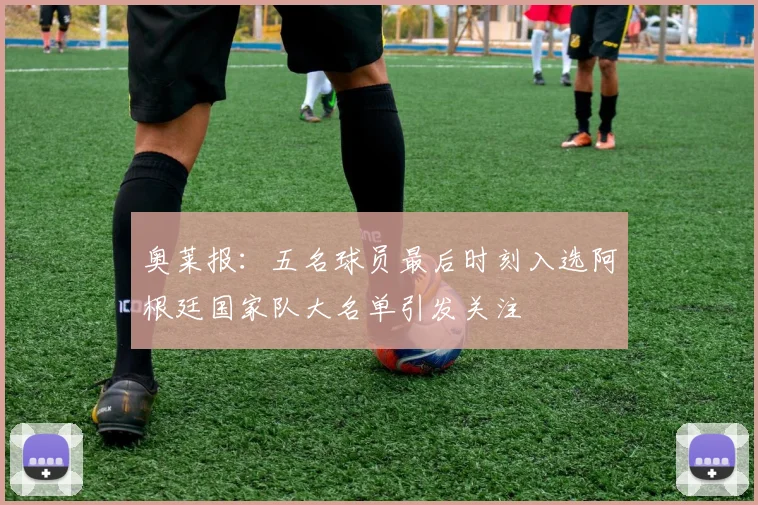 奥莱报：五名球员最后时刻入选阿根廷国家队大名单引发关注