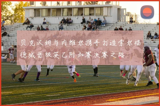 贝克汉姆与内维尔携手打造索尔福德城晋级英乙附加赛决赛之路