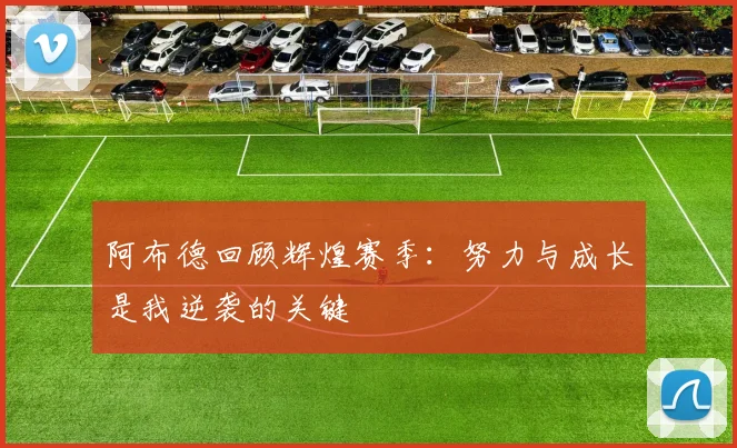 阿布德回顾辉煌赛季：努力与成长是我逆袭的关键