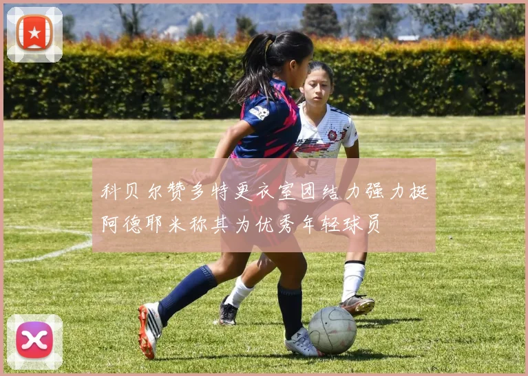 科贝尔赞多特更衣室团结力强力挺阿德耶米称其为优秀年轻球员