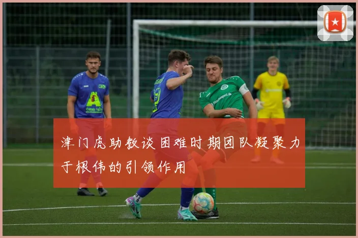 津门虎助教谈困难时期团队凝聚力于根伟的引领作用