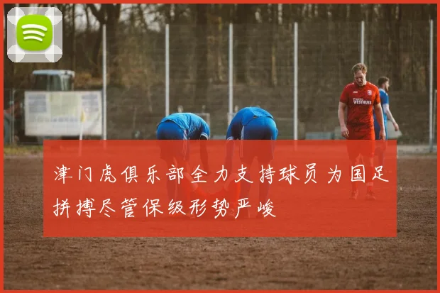 津门虎俱乐部全力支持球员为国足拼搏尽管保级形势严峻