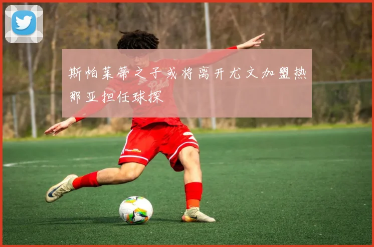 斯帕莱蒂之子或将离开尤文加盟热那亚担任球探